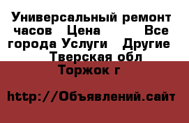 Универсальный ремонт часов › Цена ­ 100 - Все города Услуги » Другие   . Тверская обл.,Торжок г.